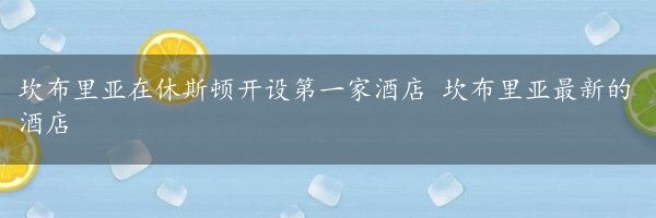 坎布里亚在休斯顿开设第一家酒店 坎布里亚最新的酒店