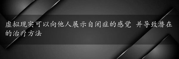 虚拟现实可以向他人展示自闭症的感觉 并导致潜在的治疗方法