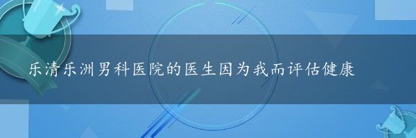 乐清乐洲男科医院的医生因为我而评估健康