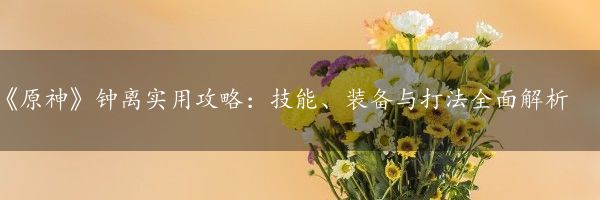 《原神》钟离实用攻略：技能、装备与打法全面解析