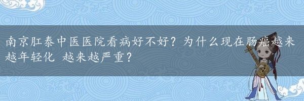 南京肛泰中医医院看病好不好？为什么现在肠癌越来越年轻化 越来越严重？