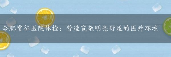 合肥常征医院体检：营造宽敞明亮舒适的医疗环境