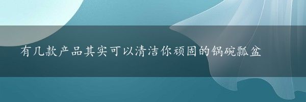 有几款产品其实可以清洁你顽固的锅碗瓢盆