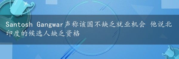 Santosh Gangwar声称该国不缺乏就业机会 他说北印度的候选人缺乏资格