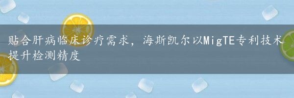 贴合肝病临床诊疗需求，海斯凯尔以MigTE专利技术提升检测精度