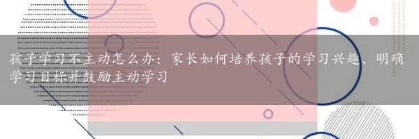 孩子学习不主动怎么办：家长如何培养孩子的学习兴趣、明确学习目标并鼓励主动学习