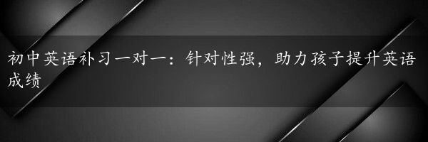 初中英语补习一对一：针对性强，助力孩子提升英语成绩