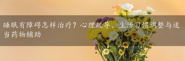 睡眠有障碍怎样治疗？心理疏导、生活习惯调整与适当药物辅助