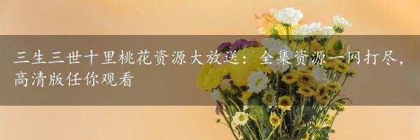 三生三世十里桃花资源大放送：全集资源一网打尽，高清版任你观看