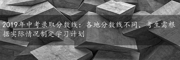 2019年中考录取分数线：各地分数线不同，考生需根据实际情况制定学习计划