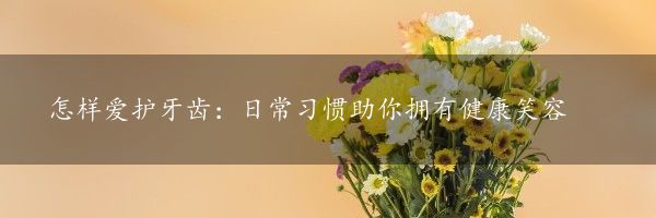 怎样爱护牙齿：日常习惯助你拥有健康笑容