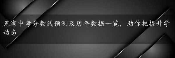 芜湖中考分数线预测及历年数据一览，助你把握升学动态